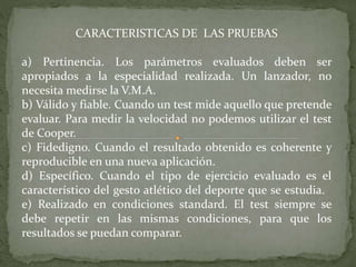 CARACTERISTICAS DE LAS PRUEBAS
a) Pertinencia. Los parámetros evaluados deben ser
apropiados a la especialidad realizada. Un lanzador, no
necesita medirse la V.M.A.
b) Válido y fiable. Cuando un test mide aquello que pretende
evaluar. Para medir la velocidad no podemos utilizar el test
de Cooper.
c) Fidedigno. Cuando el resultado obtenido es coherente y
reproducible en una nueva aplicación.
d) Específico. Cuando el tipo de ejercicio evaluado es el
característico del gesto atlético del deporte que se estudia.
e) Realizado en condiciones standard. El test siempre se
debe repetir en las mismas condiciones, para que los
resultados se puedan comparar.
 