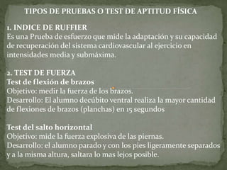 1. INDICE DE RUFFIER
Es una Prueba de esfuerzo que mide la adaptación y su capacidad
de recuperación del sistema cardiovascular al ejercicio en
intensidades media y submáxima.
2. TEST DE FUERZA
Test de flexión de brazos
Objetivo: medir la fuerza de los brazos.
Desarrollo: El alumno decúbito ventral realiza la mayor cantidad
de flexiones de brazos (planchas) en 15 segundos
Test del salto horizontal
Objetivo: mide la fuerza explosiva de las piernas.
Desarrollo: el alumno parado y con los pies ligeramente separados
y a la misma altura, saltara lo mas lejos posible.
TIPOS DE PRUEBAS O TEST DE APTITUD FÍSICA
 