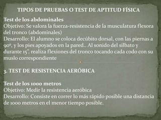Test de los abdominales
Objetivo: Se valora la fuerza-resistencia de la musculatura flexora
del tronco (abdominales)
Desarrollo: El alumno se coloca decúbito dorsal, con las piernas a
90º, y los pies apoyados en la pared.. Al sonido del silbato y
durante 15”, realiza flexiones del tronco tocando cada codo con su
muslo correspondiente
3. TEST DE RESISTENCIA AERÓBICA
Test de los 1000 metros
Objetivo: Medir la resistencia aeróbica
Desarrollo: Consiste en correr lo más rápido posible una distancia
de 1000 metros en el menor tiempo posible.
TIPOS DE PRUEBAS O TEST DE APTITUD FÍSICA
 