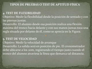 4. TEST DE FLEXIBILIDAD
Objetivo: Medir la flexibilidad desde la posición de sentado y con
las piernas juntas.
Desarrollo: El alumno desde esa posición realiza una flexión
máxima del tronco hacia delante y con sus manos juntas toca una
regla situada por delante de él, como se aprecia en la Figura.
5. TEST DE VELOCIDAD
Objetivo: Medir la velocidad de arranque
Desarrollo: La salida será en posición de pie. El cronometrador
debe ubicarse a los 20m, registrando el tiempo justo cuando el
tronco del alumno atraviesa la línea que demarca tal distancia.
TIPOS DE PRUEBAS O TEST DE APTITUD FÍSICA
 