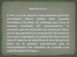 IMPORTANCIA
Como ya es de nuestro conocimientos practicar
actividades físicas puede traer grandes
beneficios a la salud, sin embargo para sacar el
máximo resultado del entrenamiento es
necesario que sea realizada una evaluación física
previa que permitirá la prescripción del ejercicio
con mayor seguridad; la evaluación física inicial
tiene el objetivo de identificar el nivel de aptitud
física de la persona permitiendo que el
entrenamiento esté diseñado de acuerdo a su
individualidad biológica.
 