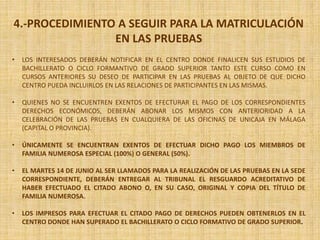 4.-PROCEDIMIENTO A SEGUIR PARA LA MATRICULACIÓN
EN LAS PRUEBAS
• LOS INTERESADOS DEBERÁN NOTIFICAR EN EL CENTRO DONDE FINALICEN SUS ESTUDIOS DE
BACHILLERATO O CICLO FORMANTIVO DE GRADO SUPERIOR TANTO ESTE CURSO COMO EN
CURSOS ANTERIORES SU DESEO DE PARTICIPAR EN LAS PRUEBAS AL OBJETO DE QUE DICHO
CENTRO PUEDA INCLUIRLOS EN LAS RELACIONES DE PARTICIPANTES EN LAS MISMAS.
• QUIENES NO SE ENCUENTREN EXENTOS DE EFECTURAR EL PAGO DE LOS CORRESPONDIENTES
DERECHOS ECONÓMICOS, DEBERÁN ABONAR LOS MISMOS CON ANTERIORIDAD A LA
CELEBRACIÓN DE LAS PRUEBAS EN CUALQUIERA DE LAS OFICINAS DE UNICAJA EN MÁLAGA
(CAPITAL O PROVINCIA).
• ÚNICAMENTE SE ENCUENTRAN EXENTOS DE EFECTUAR DICHO PAGO LOS MIEMBROS DE
FAMILIA NUMEROSA ESPECIAL (100%) O GENERAL (50%).
• EL MARTES 14 DE JUNIO AL SER LLAMADOS PARA LA REALIZACIÓN DE LAS PRUEBAS EN LA SEDE
CORRESPONDIENTE, DEBERÁN ENTREGAR AL TRIBUNAL EL RESGUARDO ACREDITATIVO DE
HABER EFECTUADO EL CITADO ABONO O, EN SU CASO, ORIGINAL Y COPIA DEL TÍTULO DE
FAMILIA NUMEROSA.
• LOS IMPRESOS PARA EFECTUAR EL CITADO PAGO DE DERECHOS PUEDEN OBTENERLOS EN EL
CENTRO DONDE HAN SUPERADO EL BACHILLERATO O CICLO FORMATIVO DE GRADO SUPERIOR.
 