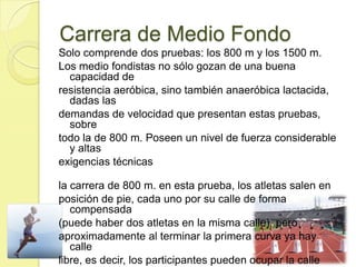 Carrera de Medio Fondo
Solo comprende dos pruebas: los 800 m y los 1500 m.
Los medio fondistas no sólo gozan de una buena
capacidad de
resistencia aeróbica, sino también anaeróbica lactacida,
dadas las
demandas de velocidad que presentan estas pruebas,
sobre
todo la de 800 m. Poseen un nivel de fuerza considerable
y altas
exigencias técnicas
la carrera de 800 m. en esta prueba, los atletas salen en
posición de pie, cada uno por su calle de forma
compensada
(puede haber dos atletas en la misma calle), pero
aproximadamente al terminar la primera curva ya hay
calle
libre, es decir, los participantes pueden ocupar la calle
 