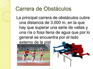 Carrera de ObstáculosLa principal carrera de obstáculos cubre una distancia de 3.000 m, en la que hay que superar una serie de vallas y una ría o fosa llena de agua que por lo general se encuentra por el lado externo de la pista de atletismo. 