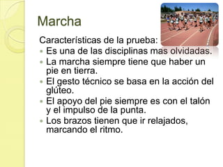 MarchaCaracterísticas de la prueba: Es una de las disciplinas mas olvidadas. La marcha siempre tiene que haber un pie en tierra. El gesto técnico se basa en la acción del glúteo.  El apoyo del pie siempre es con el talón y el impulso de la punta. Los brazos tienen que ir relajados, marcando el ritmo. 