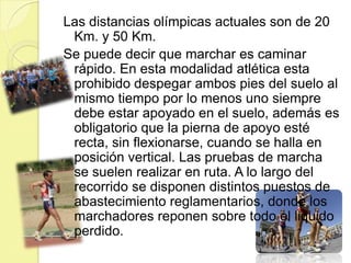 Las distancias olímpicas actuales son de 20 Km. y 50 Km.Se puede decir que marchar es caminar rápido. En esta modalidad atlética esta prohibido despegar ambos pies del suelo al mismo tiempo por lo menos uno siempre debe estar apoyado en el suelo, además es obligatorio que la pierna de apoyo esté recta, sin flexionarse, cuando se halla en posición vertical. Las pruebas de marcha se suelen realizar en ruta. A lo largo del recorrido se disponen distintos puestos de abastecimiento reglamentarios, donde los marchadores reponen sobre todo el liquido perdido. 
