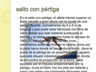 salto con pértigaEn el salto con pértiga, el atleta intenta superar un listón situado a gran altura con la ayuda de una pértiga flexible, normalmente de 4 a 5 m de longitud y que suele estar fabricada con fibra de vidrio desde que este material sustituyera al bambú y al metal, empleados hasta la década de 1960. El saltador agarra la pértiga unos centímetros antes del final de la misma, corre por la pista hacia donde se encuentra el listón, clava la punta de la pértiga en un pequeño foso o agujero que está situado inmediatamente antes de donde se encuentra la proyección de la barra, salta ayudado por el impulso proporcionado por la pértiga, cruza el listón con los pies por delante y luego cae sobre una colchoneta dispuesta para amortiguar el golpe. 