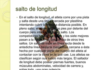 salto de longitudEn el salto de longitud, el atleta corre por una pista y salta desde una línea marcada por plastilina intentando cubrir la máxima distancia posible. En pleno salto, el atleta lanza los pies por delante del cuerpo para intentar un mejor salto. Los competidores hacen tres saltos y los siete mejores pasan a la ronda final, que consta de otros tres saltos. Un salto se mide en línea recta desde la antedicha línea hasta la marca más cercana a ésta hecha por cualquier parte del cuerpo del atleta al contactar con la tierra en la que cae. Los atletas se clasifican según sus saltos más largos. El saltador de longitud debe poseer piernas fuertes, buenos músculos abdominales, velocidad de carrera y, sobre todo, una gran potencia.