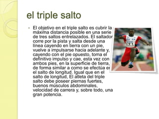 el triple saltoEl objetivo en el triple salto es cubrir la máxima distancia posible en una serie de tres saltos entrelazados. El saltador corre por la pista y salta desde una línea cayendo en tierra con un pie, vuelve a impulsarse hacia adelante y, cayendo con el pie opuesto, toma el definitivo impulso y cae, esta vez con ambos pies, en la superficie de tierra, de forma similar a como se efectúa en el salto de longitud. Igual que en el salto de longitud, El atleta del triple salto debe poseer piernas fuertes, buenos músculos abdominales, velocidad de carrera y, sobre todo, una gran potencia.    