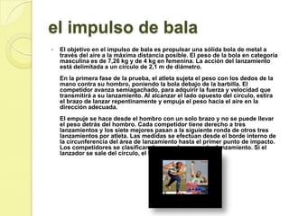 el impulso de balaEl objetivo en el impulso de bala es propulsar una sólida bola de metal a través del aire a la máxima distancia posible. El peso de la bola en categoría masculina es de 7,26 kg y de 4 kg en femenina. La acción del lanzamiento está delimitada a un círculo de 2,1 m de diámetro. En la primera fase de la prueba, el atleta sujeta el peso con los dedos de la mano contra su hombro, poniendo la bola debajo de la barbilla. El competidor avanza semiagachado, para adquirir la fuerza y velocidad que transmitirá a su lanzamiento. Al alcanzar el lado opuesto del círculo, estira el brazo de lanzar repentinamente y empuja el peso hacia el aire en la dirección adecuada. El empuje se hace desde el hombro con un solo brazo y no se puede llevar el peso detrás del hombro. Cada competidor tiene derecho a tres lanzamientos y los siete mejores pasan a la siguiente ronda de otros tres lanzamientos por atleta. Las medidas se efectúan desde el borde interno de la circunferencia del área de lanzamiento hasta el primer punto de impacto. Los competidores se clasifican de acuerdo a su mejor lanzamiento. Si el lanzador se sale del círculo, el lanzamiento es nulo. 