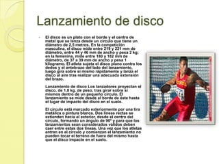Lanzamiento de discoEl disco es un plato con el borde y el centro de metal que se lanza desde un círculo que tiene un diámetro de 2,5 metros. En la competición masculina, el disco mide entre 219 y 221 mm de diámetro, entre 44 y 46 mm de ancho y pesa 2 kg; en la femenina, mide entre 180 y 182 mm de diámetro, de 37 a 39 mm de ancho y pesa 1 kilogramo. El atleta sujeta el disco plano contra los dedos y el antebrazo del lado del lanzamiento, luego gira sobre sí mismo rápidamente y lanza el disco al aire tras realizar una adecuada extensión del brazo. Lanzamiento de disco Los lanzadores proyectan el disco, de 1,8 kg. de peso, tras girar sobre sí mismos dentro de un pequeño círculo. El lanzamiento se mide desde el borde de éste hasta el lugar de impacto del disco en el suelo. El círculo está marcado exteriormente por una tira metálica o pintura blanca. Dos líneas rectas se extienden hacia el exterior, desde el centro del círculo, formando un ángulo de 90º y para que los lanzamientos sean considerados válidos deben caer entre estas dos líneas. Una vez que los atletas entran en el círculo y comienzan el lanzamiento no pueden tocar el terreno de fuera del mismo hasta que el disco impacte en el suelo.    