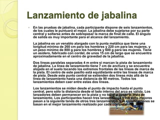 Lanzamiento de jabalinaEn las pruebas de jabalina, cada participante dispone de seis lanzamientos, de los cuales le puntuará el mejor. La jabalina debe sujetarse por su parte central y soltarse antes de sobrepasar la marca de final de calle. El ángulo de salida es muy importante para el alcance del lanzamiento. La jabalina es un venablo alargado con la punta metálica que tiene una longitud mínima de 260 cm para los hombres y 220 cm para las mujeres, y un peso mínimo de 800 g para los hombres y 600 g para las mujeres. Tiene un asidero, fabricado con cordel, de unos 15 cm de largo que se encuentra aproximadamente en el centro de gravedad de la jabalina. Dos líneas paralelas separadas 4 m entre sí marcan la pista de lanzamiento de jabalina. La línea de lanzamiento tiene 7 cm de anchura y se encuentra alojada en el suelo tocando los extremos frontales de las líneas de marca de la pista. El centro de este pasillo está equidistante entre las líneas de marca de pista. Desde este punto central se extienden dos líneas más allá de la línea de lanzamiento hasta una distancia de 90 metros. Todos los lanzamientos deben caer entre estas dos líneas. Los lanzamientos se miden desde el punto de impacto hasta el punto central, pero sólo la distancia desde el lado interno del arco es válida. Los lanzadores deben permanecer en la pista y no tocar o pasar la línea de lanzamiento. Los participantes hacen tres lanzamientos y los siete mejores pasan a la siguiente tanda de otros tres lanzamientos. Las clasificaciones se basan en el mejor lanzamiento realizado por cada competidor.