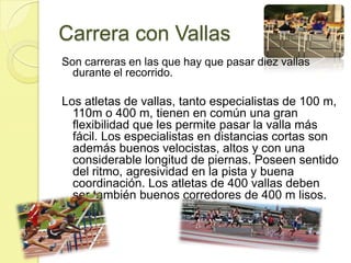 Carrera con VallasSon carreras en las que hay que pasar diez vallas durante el recorrido. Los atletas de vallas, tanto especialistas de 100 m, 110m o 400 m, tienen en común una gran flexibilidad que les permite pasar la valla más fácil. Los especialistas en distancias cortas son además buenos velocistas, altos y con una considerable longitud de piernas. Poseen sentido del ritmo, agresividad en la pista y buena coordinación. Los atletas de 400 vallas deben ser también buenos corredores de 400 m lisos. 