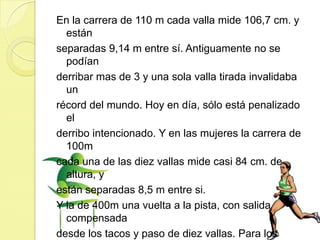 En la carrera de 110 m cada valla mide 106,7 cm. y estánseparadas 9,14 m entre sí. Antiguamente no se podíanderribar mas de 3 y una sola valla tirada invalidaba unrécord del mundo. Hoy en día, sólo está penalizado elderribo intencionado. Y en las mujeres la carrera de 100mcada una de las diez vallas mide casi 84 cm. de altura, yestán separadas 8,5 m entre si. Y la de 400m una vuelta a la pista, con salida compensadadesde los tacos y paso de diez vallas. Para los hombresmiden 91,4 cm. y, para las mujeres 76,2 cm. La distanciaentre ellas es de 35 m.