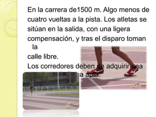 En la carrera de1500 m. Algo menos decuatro vueltas a la pista. Los atletas sesitúan en la salida, con una ligeracompensación, y tras el disparo toman lacalle libre. Los corredores deben de adquirir una resistencia física apta.