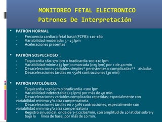 MONITOREO FETAL ELECTRONICO
Patrones De Interpretación
 PATRÓN NORMAL
- Frecuencia cardíaca fetal basal (FCFB): 110-160
- Variabilidad moderada: 5 - 25 lpm
- Aceleraciones presentes
 PATRÓN SOSPECHOSO :
- Taquicardia 160-170 lpm o bradicardia 100-110 lpm
- Variabilidad mínima (5 lpm) o marcada (>25 lpm) por + de 40 min
- Desaceleraciones variables simples* persistentes o complicadas** aisladas.
- Desaceleraciones tardías en <50% contracciones (30 min)
 PATRÓN PATOLÓGICO:
- Taquicardia >170 lpm o bradicardia <100 lpm
- Variabilidad indetectable (<5 lpm) por más de 40 min.
- Desaceleraciones variables complicadas repetidas; especialmente con
variabilidad mínima y/o alza compensatoria.
- Desaceleraciones tardías en > 50% contracciones, especialmente con
variabilidad mínima y/o alza compensatoria
- Registro sinusoidal: onda de 3-5 ciclos/min, con amplitud de 10 latidos sobre y
bajo la línea de base, por más de 10 min.
 
