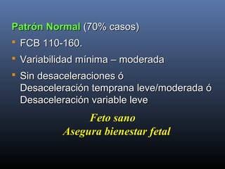 Patrón NormalPatrón Normal (70% casos)(70% casos)
 FCB 110-160.FCB 110-160.
 Variabilidad mínima – moderadaVariabilidad mínima – moderada
 Sin desaceleraciones óSin desaceleraciones ó
Desaceleración temprana leve/moderada óDesaceleración temprana leve/moderada ó
Desaceleración variable leveDesaceleración variable leve
Feto sanoFeto sano
Asegura bienestar fetalAsegura bienestar fetal
 