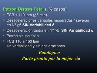 Patrón Distrés FetalPatrón Distrés Fetal (1% casos)(1% casos)
 FCB < 110 lpm (FCB < 110 lpm (>>5 min)5 min)
 Desaceleraciones variables moderadas / severasDesaceleraciones variables moderadas / severas
en Nºen Nº >>55 SINSIN Variabilidad óVariabilidad ó
 Desaceleración tardía en NºDesaceleración tardía en Nº >>55 SINSIN Variabilidad óVariabilidad ó
 Patrón sinusoidal óPatrón sinusoidal ó
 FCB 110 a 160 lpmFCB 110 a 160 lpm
sin variabilidad y sin aceleracionessin variabilidad y sin aceleraciones
PatológicoPatológico
Parto pronto por la mejor víaParto pronto por la mejor vía
 