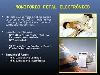 MONITOREO FETAL ELECTRÓNICO
 Método que permite en el embarazo
detectar a los LCF y movimientos
fetales; y en el parto además a las
contracciones uterinas.
 Durante el embarazo:
 NST (Non Stress Test) o Test No
Estresante no estimulado
 NST estimulado
 ST (Stress Test) o Prueba de Posé o
Prueba de las contracciones.
 Durante el Parto:
 M. F. E. Intraparto Contínuo
 M. F. E. Intraparto Intermitente
 