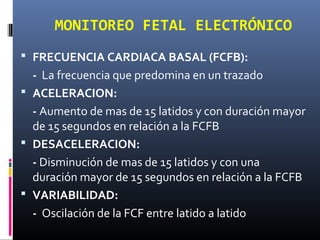  FRECUENCIA CARDIACA BASAL (FCFB):
- La frecuencia que predomina en un trazado
 ACELERACION:
- Aumento de mas de 15 latidos y con duración mayor
de 15 segundos en relación a la FCFB
 DESACELERACION:
- Disminución de mas de 15 latidos y con una
duración mayor de 15 segundos en relación a la FCFB
 VARIABILIDAD:
- Oscilación de la FCF entre latido a latido
MONITOREO FETAL ELECTRÓNICO
 