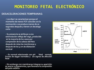 DESACELERACIONESTEMPRANAS:
- Los dips I se caracterizan porque el
momento de menor FCF coincide con la
contracción o se produce menos de 20
segundos después y tienen un decalage
corto
- Su presencia se atribuye a una
estimulación refleja del vago, producida
en la mayoría de los casos por
compresión de la cabeza del feto
después de rotas las membranas y
después de los 5 cm de dilatación
cervical
- Es normal relacionado con pH fetal normal,
Scores de Apgar normales y sin signos de afección
fetal
- Sin embargo con membranas íntegras su aparición
se asocia a oligoamnios, que favorece la compresión
del polo cefálico
MONITOREO FETAL ELECTRÓNICO
 