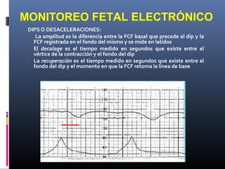 DIPS O DESACELERACIONES:
› La amplitud es la diferencia entre la FCF basal que precede al dip y la
FCF registrada en el fondo del mismo y se mide en latidos
› El decalage es el tiempo medido en segundos que existe entre el
vértice de la contracción y el fondo del dip
› La recuperación es el tiempo medido en segundos que existe entre el
fondo del dip y el momento en que la FCF retoma la línea de base
MONITOREO FETAL ELECTRÓNICO
 