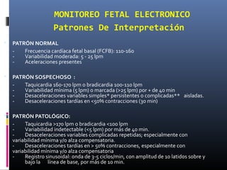 MONITOREO FETAL ELECTRONICO
Patrones De Interpretación
 PATRÓN NORMAL
- Frecuencia cardíaca fetal basal (FCFB): 110-160
- Variabilidad moderada: 5 - 25 lpm
- Aceleraciones presentes
 PATRÓN SOSPECHOSO :
- Taquicardia 160-170 lpm o bradicardia 100-110 lpm
- Variabilidad mínima (5 lpm) o marcada (>25 lpm) por + de 40 min
- Desaceleraciones variables simples* persistentes o complicadas** aisladas.
- Desaceleraciones tardías en <50% contracciones (30 min)
 PATRÓN PATOLÓGICO:
- Taquicardia >170 lpm o bradicardia <100 lpm
- Variabilidad indetectable (<5 lpm) por más de 40 min.
- Desaceleraciones variables complicadas repetidas; especialmente con
variabilidad mínima y/o alza compensatoria.
- Desaceleraciones tardías en > 50% contracciones, especialmente con
variabilidad mínima y/o alza compensatoria
- Registro sinusoidal: onda de 3-5 ciclos/min, con amplitud de 10 latidos sobre y
bajo la línea de base, por más de 10 min.
 