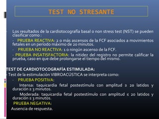 - Los resultados de la cardiotocografía basal o non stress test (NST) se pueden
clasificar como :
· PRUEBA REACTIVA: 2 o más ascensos de la FCF asociados a movimientos
fetales en un período máximo de 20 minutos.
· PRUEBA NO REACTIVA: 1 o ningún ascenso de la FCF.
· PRUEBA INSATISFACTORIA: la nitidez del registro no permite calificar la
prueba, caso en que debe prolongarse el tiempo del mismo.
TEST DE CARDIOTOCOGRAFÍA ESTIMULADA:
- Test de la estimulación VIBROACÚSTICA se interpreta como:
· PRUEBA POSITIVA:
Intensa: taquicardia fetal postestímulo con amplitud ≥ 20 latidos y
duración ≥ 3 minutos.
Moderada: taquicardia fetal postestímulo con amplitud ≤ 20 latidos y
duración ≤ 3 minutos.
· PRUEBA NEGATIVA:
Ausencia de respuesta.
TEST NO STRESANTE
 