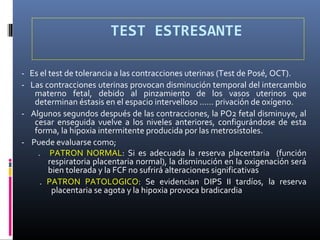 TEST ESTRESANTE
- Es el test de tolerancia a las contracciones uterinas (Test de Posé, OCT).
- Las contracciones uterinas provocan disminución temporal del intercambio
materno fetal, debido al pinzamiento de los vasos uterinos que
determinan éstasis en el espacio intervelloso …… privación de oxígeno.
- Algunos segundos después de las contracciones, la PO2 fetal disminuye, al
cesar enseguida vuelve a los niveles anteriores, configurándose de esta
forma, la hipoxia intermitente producida por las metrosístoles.
- Puede evaluarse como;
. PATRON NORMAL: Si es adecuada la reserva placentaria (función
respiratoria placentaria normal), la disminución en la oxigenación será
bien tolerada y la FCF no sufrirá alteraciones significativas
. PATRON PATOLOGICO: Se evidencian DIPS II tardíos, la reserva
placentaria se agota y la hipoxia provoca bradicardia
 