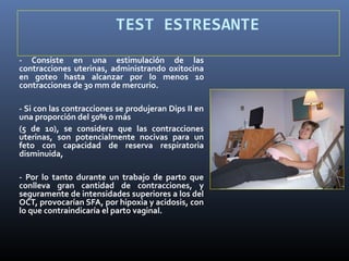 TEST ESTRESANTE
- Consiste en una estimulación de las
contracciones uterinas, administrando oxitocina
en goteo hasta alcanzar por lo menos 10
contracciones de 30 mm de mercurio.
- Si con las contracciones se produjeran Dips II en
una proporción del 50% o más
(5 de 10), se considera que las contracciones
uterinas, son potencialmente nocivas para un
feto con capacidad de reserva respiratoria
disminuida,
- Por lo tanto durante un trabajo de parto que
conlleva gran cantidad de contracciones, y
seguramente de intensidades superiores a los del
OCT, provocarían SFA, por hipoxia y acidosis, con
lo que contraindicaría el parto vaginal.
 