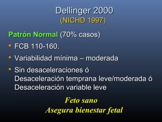 Dellinger 2000Dellinger 2000
(NICHD 1997)(NICHD 1997)
Patrón NormalPatrón Normal (70% casos)(70% casos)
 FCB 110-160.FCB 110-160.
 Variabilidad mínima – moderadaVariabilidad mínima – moderada
 Sin desaceleraciones óSin desaceleraciones ó
Desaceleración temprana leve/moderada óDesaceleración temprana leve/moderada ó
Desaceleración variable leveDesaceleración variable leve
Feto sanoFeto sano
Asegura bienestar fetalAsegura bienestar fetal
 