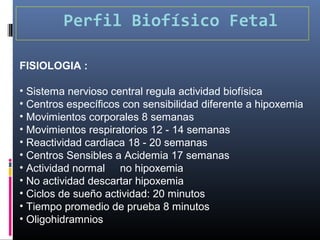 Perfil Biofísico Fetal
FISIOLOGIA :
• Sistema nervioso central regula actividad biofísica
• Centros específicos con sensibilidad diferente a hipoxemia
• Movimientos corporales 8 semanas
• Movimientos respiratorios 12 - 14 semanas
• Reactividad cardiaca 18 - 20 semanas
• Centros Sensibles a Acidemia 17 semanas
• Actividad normal no hipoxemia
• No actividad descartar hipoxemia
• Ciclos de sueño actividad: 20 minutos
• Tiempo promedio de prueba 8 minutos
• Oligohidramnios
 