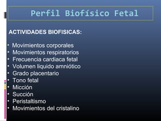 Perfil Biofísico Fetal
ACTIVIDADES BIOFISICAS:
• Movimientos corporales
• Movimientos respiratorios
• Frecuencia cardiaca fetal
• Volumen liquido amniótico
• Grado placentario
• Tono fetal
• Micción
• Succión
• Peristaltismo
• Movimientos del cristalino
 