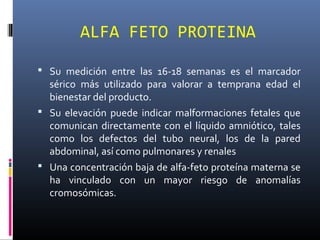 ALFA FETO PROTEINA
 Su medición entre las 16-18 semanas es el marcador
sérico más utilizado para valorar a temprana edad el
bienestar del producto.
 Su elevación puede indicar malformaciones fetales que
comunican directamente con el líquido amniótico, tales
como los defectos del tubo neural, los de la pared
abdominal, así como pulmonares y renales
 Una concentración baja de alfa-feto proteína materna se
ha vinculado con un mayor riesgo de anomalías
cromosómicas.
 