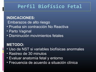 Perfil Biofísico Fetal
INDICACIONES:
Embarazos de alto riesgo
• Prueba sin contracción No Reactiva
• Parto Vaginal
• Disminución movimientos fetales
METODO:
• Uso de NST si variables biofísicas anormales
• Rastreo de 30 minutos
• Evaluar anatomía fetal y entorno
• Frecuencia de acuerdo a situación clínica
 