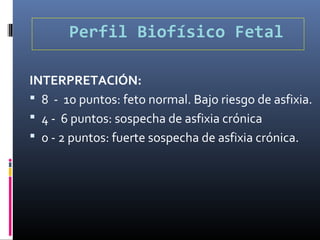 Perfil Biofísico Fetal
INTERPRETACIÓN:
 8 - 10 puntos: feto normal. Bajo riesgo de asfixia.
 4 - 6 puntos: sospecha de asfixia crónica
 0 - 2 puntos: fuerte sospecha de asfixia crónica.
 