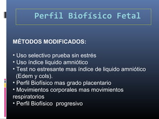 Perfil Biofísico Fetal
MÉTODOS MODIFICADOS:
• Uso selectivo prueba sin estrés
• Uso índice liquido amniótico
• Test no estresante mas índice de liquido amniótico
(Edem y cols).
• Perfil Biofísico mas grado placentario
• Movimientos corporales mas movimientos
respiratorios
• Perfil Biofísico progresivo
 