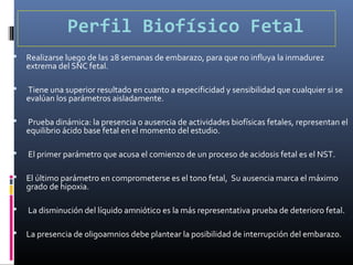 Perfil Biofísico Fetal
 Realizarse luego de las 28 semanas de embarazo, para que no influya la inmadurez
extrema del SNC fetal.
 Tiene una superior resultado en cuanto a especificidad y sensibilidad que cualquier si se
evalúan los parámetros aisladamente.
 Prueba dinámica: la presencia o ausencia de actividades biofísicas fetales, representan el
equilibrio ácido base fetal en el momento del estudio.
 El primer parámetro que acusa el comienzo de un proceso de acidosis fetal es el NST.
 El último parámetro en comprometerse es el tono fetal, Su ausencia marca el máximo
grado de hipoxia.
 La disminución del líquido amniótico es la más representativa prueba de deterioro fetal.
 La presencia de oligoamnios debe plantear la posibilidad de interrupción del embarazo.
 