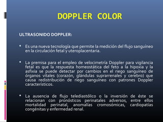 DOPPLER COLOR
ULTRASONIDO DOPPLER:
 Es una nueva tecnología que permite la medición del flujo sanguíneo
en la circulación fetal y uteroplacentaria.
 La premisa para el empleo de velocimetría Doppler para vigilancia
fetal es que la respuesta homeostática del feto a la hipoxia y la
asfixia se puede detectar por cambios en el riego sanguíneo de
órganos vitales (corazón, glándulas suprarrenales y cerebro) que
causa redistribución de riego sanguíneo con patrones Doppler
característicos.
 La ausencia de flujo telediastólico o la inversión de éste se
relacionan con pronósticos perinatales adversos, entre ellos
mortalidad perinatal, anomalías cromosómicas, cardiopatías
congénitas y enfermedad renal.
 