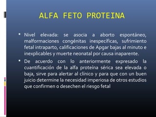 ALFA FETO PROTEINA
 Nivel elevada: se asocia a aborto espontáneo,
malformaciones congénitas inespecíficas, sufrimiento
fetal intraparto, calificaciones de Apgar bajas al minuto e
inexplicables y muerte neonatal por causa inaparente.
 De acuerdo con lo anteriormente expresado la
cuantificación de la alfa proteína sérica sea elevada o
baja, sirve para alertar al clínico y para que con un buen
juicio determine la necesidad imperiosa de otros estudios
que confirmen o desechen el riesgo fetal
 
