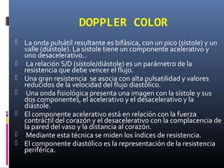 DOPPLER COLOR
 La onda pulsátil resultante es bifásica, con un pico (sístole) y un
valle (diástole). La sístole tiene un componente acelerativo y
uno desacelerativo..
 La relación S/D (sístole/diástole) es un parámetro de la
resistencia que debe vencer el flujo.
 Una gran resistencia se asocia con alta pulsatilidad y valores
reducidos de la velocidad del flujo diastólico.
 Una onda fisiológica presenta una imagen con la sístole y sus
dos componentes, el acelerativo y el desacelerativo y la
diástole.
 El componente acelerativo está en relación con la fuerza
contráctil del corazón y el desacelerativo con la complacencia de
la pared del vaso y la distancia al corazón.
 Mediante esta técnica se miden los índices de resistencia.
 El componente diastólico es la representación de la resistencia
periférica.
 