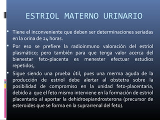 ESTRIOL MATERNO URINARIO
 Tiene el inconveniente que deben ser determinaciones seriadas
en la orina de 24 horas.
 Por eso se prefiere la radioinmuno valoración del estriol
plasmático; pero también para que tenga valor acerca del
bienestar feto-placenta es menester efectuar estudios
repetidos,
 Sigue siendo una prueba útil, pues una merma aguda de la
producción de estriol debe alertar al obstetra sobre la
posibilidad de compromiso en la unidad feto-placentaria,
debido a que el feto mismo interviene en la formación de estriol
placentario al aportar la dehidroepiandrosterona (precursor de
esteroides que se forma en la suprarrenal del feto).
 