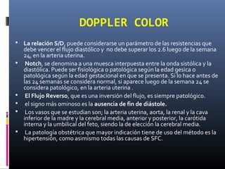 DOPPLER COLOR
 La relación S/D, puede considerarse un parámetro de las resistencias que
debe vencer el flujo diastólico y no debe superar los 2.6 luego de la semana
24, en la arteria uterina.
 Notch, se denomina a una muesca interpuesta entre la onda sistólica y la
diastólica. Puede ser fisiológica o patológica según la edad gesica o
patológica según la edad gestacional en que se presenta. Si lo hace antes de
las 24 semanas se considera normal, si aparece luego de la semana 24 se
considera patológico, en la arteria uterina .
 El Flujo Reverso, que es una inversión del flujo, es siempre patológico.
 el signo más ominoso es la ausencia de fin de diástole.
 Los vasos que se estudian son; la arteria uterina, aorta, la renal y la cava
inferior de la madre y la cerebral media, anterior y posterior, la carótida
interna y la umbilical del feto, siendo la de elección la cerebral media.
 La patología obstétrica que mayor indicación tiene de uso del método es la
hipertensión, como asimismo todas las causas de SFC.
 