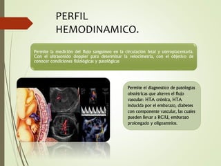 Permite la medición del flujo sanguíneo en la circulación fetal y uteroplacentaria.
Con el ultrasonido doppler para determinar la velocimetria, con el objetivo de
conocer condiciones fisiológicas y patológicas
PERFIL
HEMODINAMICO.
Permite el diagnostico de patologías
obstétricas que alteren el flujo
vascular: HTA crónica, HTA
inducida por el embarazo, diabetes
con componente vascular, las cuales
pueden llevar a RCIU, embarazo
prolongado y oligoamnios.
 