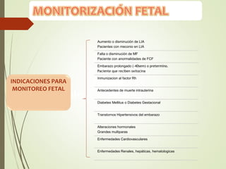 Factores
predisponentes
Aumento o disminución de LIA
Pacientes con meconio en LIA
Falta o disminución de MF
Paciente con anormalidades de FCF
Embarazo prolongado (›40sem) o pretermino.
Paciente que reciben oxitocina
Inmunizacion al factor Rh
Antecedentes de muerte intrauterina
Diabetes Mellitus o Diabetes Gestacional
Transtornos Hipertensivos del embarazo
Alteraciones hormonales
Grandes multiparas
Enfermedades Cardiovasculares
Enfermedades Renales, hepáticas, hematologicas
INDICACIONES PARA
MONITOREO FETAL
 