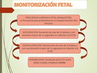 FRECUENCIA CARDIACA FETAL BASAL(FCFB):
La frecuencia que predomina en un trazado durante diez
minutos
ACELERACION: Aumento de mas de 15 latidos y con
duración mayor de 15 segundos en relación a la FCFB
DESACELERACION: Disminución de mas de 15 latidos y
con una duración mayor de 15 segundos en relación a la
FCFB
VARIABILIDAD: Oscilación de la FCF entre
latido a latido. Amplitud lat/min
 