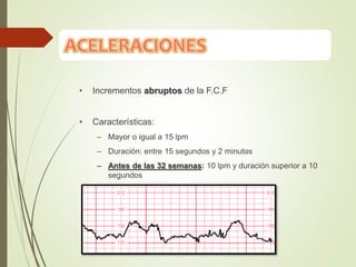 • Incrementos abruptos de la F.C.F
• Características:
– Mayor o igual a 15 lpm
– Duración: entre 15 segundos y 2 minutos
– Antes de las 32 semanas: 10 lpm y duración superior a 10
segundos
 
