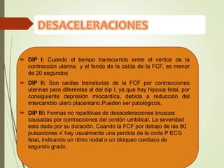  DIP I: Cuando el tiempo transcurrido entre el vértice de la
contracción uterina y el fondo de la caída de la FCF, es menor
de 20 segundos
 DIP II: Son caídas transitorias de la FCF por contracciones
uterinas pero diferentes al del dip I, ya que hay hipoxia fetal, por
consiguiente depresión miocárdica, debida a reducción del
intercambio utero placentario.Pueden ser patológicos.
 DIP III: Formas no repetitivas de desaceleraciones bruscas
causadas por contracciones del cordón umbilical. La severidad
esta dada por su duración. Cuando la FCF por debajo de las 80
pulsaciones x’ hay usualmente una perdida de la onda P ECG
fetal, indicando un ritmo nodal o un bloqueo cardiaco de
segundo grado.
 