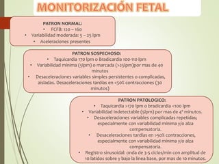 PATRON NORMAL:
• FCFB: 120 – 160
• Variabilidad moderada: 5 – 25 lpm
• Aceleraciones presentes
PATRON SOSPECHOSO:
• Taquicardia 170 lpm o Bradicardia 100-110 lpm
• Variabilidad mínima (5lpm) o marcada (>25lpm)por mas de 40
minutos
• Desaceleraciones variables simples persistentes o complicadas,
aisladas. Desaceleraciones tardías en <50% contracciones (30
minutos)
PATRON PATOLOGICO:
• Taquicardia >170 lpm o bradicardia <100 lpm
• Variabilidad indetectable (5lpm) por mas de 4º minutos.
• Desaceleraciones variables complicadas repetidas;
especialmente con variabilidad mínima y/o alza
compensatoria.
• Desaceleraciones tardías en >50% contracciones,
especialmente con variabilidad mínima y/o alza
compensatoria.
• Registro sinusoidal: onda de 3-5 ciclos/min con amplitud de
10 latidos sobre y bajo la línea base, por mas de 10 minutos.
 