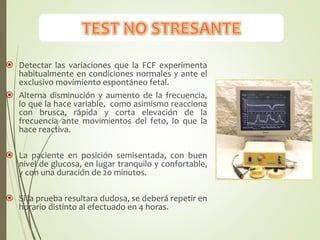  Detectar las variaciones que la FCF experimenta
habitualmente en condiciones normales y ante el
exclusivo movimiento espontáneo fetal.
 Alterna disminución y aumento de la frecuencia,
lo que la hace variable, como asimismo reacciona
con brusca, rápida y corta elevación de la
frecuencia ante movimientos del feto, lo que la
hace reactiva.
 La paciente en posición semisentada, con buen
nivel de glucosa, en lugar tranquilo y confortable,
y con una duración de 20 minutos.
 Si la prueba resultara dudosa, se deberá repetir en
horario distinto al efectuado en 4 horas.
 